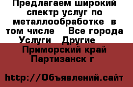 Предлагаем широкий спектр услуг по металлообработке, в том числе: - Все города Услуги » Другие   . Приморский край,Партизанск г.